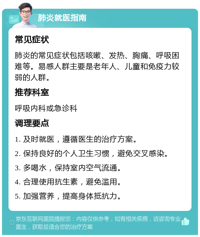 肺炎就医指南 常见症状 肺炎的常见症状包括咳嗽、发热、胸痛、呼吸困难等。易感人群主要是老年人、儿童和免疫力较弱的人群。 推荐科室 呼吸内科或急诊科 调理要点 1. 及时就医，遵循医生的治疗方案。 2. 保持良好的个人卫生习惯，避免交叉感染。 3. 多喝水，保持室内空气流通。 4. 合理使用抗生素，避免滥用。 5. 加强营养，提高身体抵抗力。