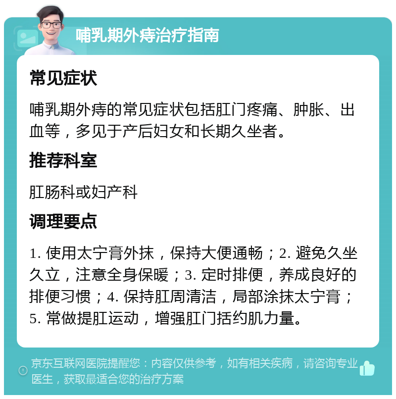 哺乳期外痔治疗指南 常见症状 哺乳期外痔的常见症状包括肛门疼痛、肿胀、出血等，多见于产后妇女和长期久坐者。 推荐科室 肛肠科或妇产科 调理要点 1. 使用太宁膏外抹，保持大便通畅；2. 避免久坐久立，注意全身保暖；3. 定时排便，养成良好的排便习惯；4. 保持肛周清洁，局部涂抹太宁膏；5. 常做提肛运动，增强肛门括约肌力量。