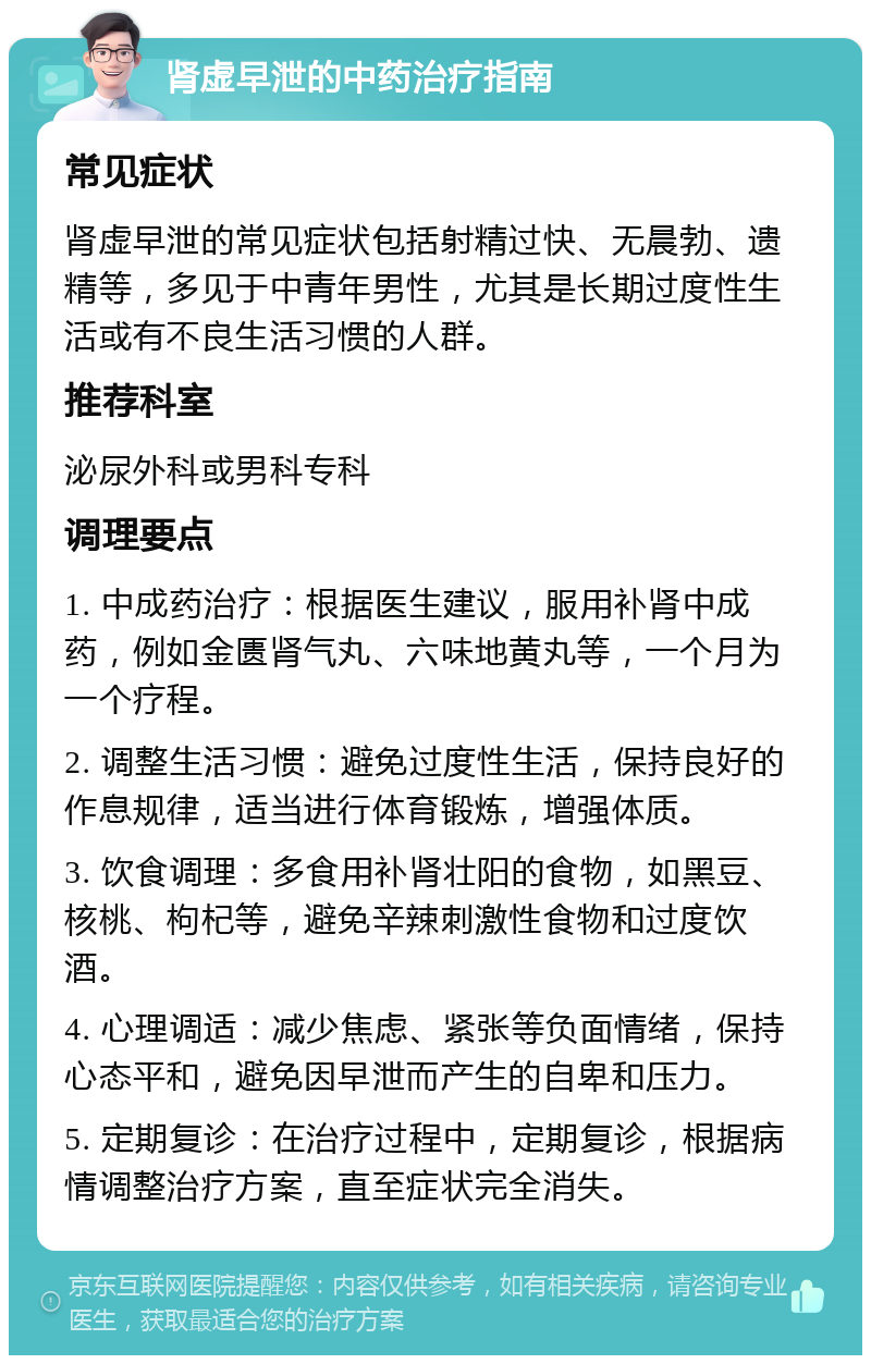 肾虚早泄的中药治疗指南 常见症状 肾虚早泄的常见症状包括射精过快、无晨勃、遗精等，多见于中青年男性，尤其是长期过度性生活或有不良生活习惯的人群。 推荐科室 泌尿外科或男科专科 调理要点 1. 中成药治疗：根据医生建议，服用补肾中成药，例如金匮肾气丸、六味地黄丸等，一个月为一个疗程。 2. 调整生活习惯：避免过度性生活，保持良好的作息规律，适当进行体育锻炼，增强体质。 3. 饮食调理：多食用补肾壮阳的食物，如黑豆、核桃、枸杞等，避免辛辣刺激性食物和过度饮酒。 4. 心理调适：减少焦虑、紧张等负面情绪，保持心态平和，避免因早泄而产生的自卑和压力。 5. 定期复诊：在治疗过程中，定期复诊，根据病情调整治疗方案，直至症状完全消失。