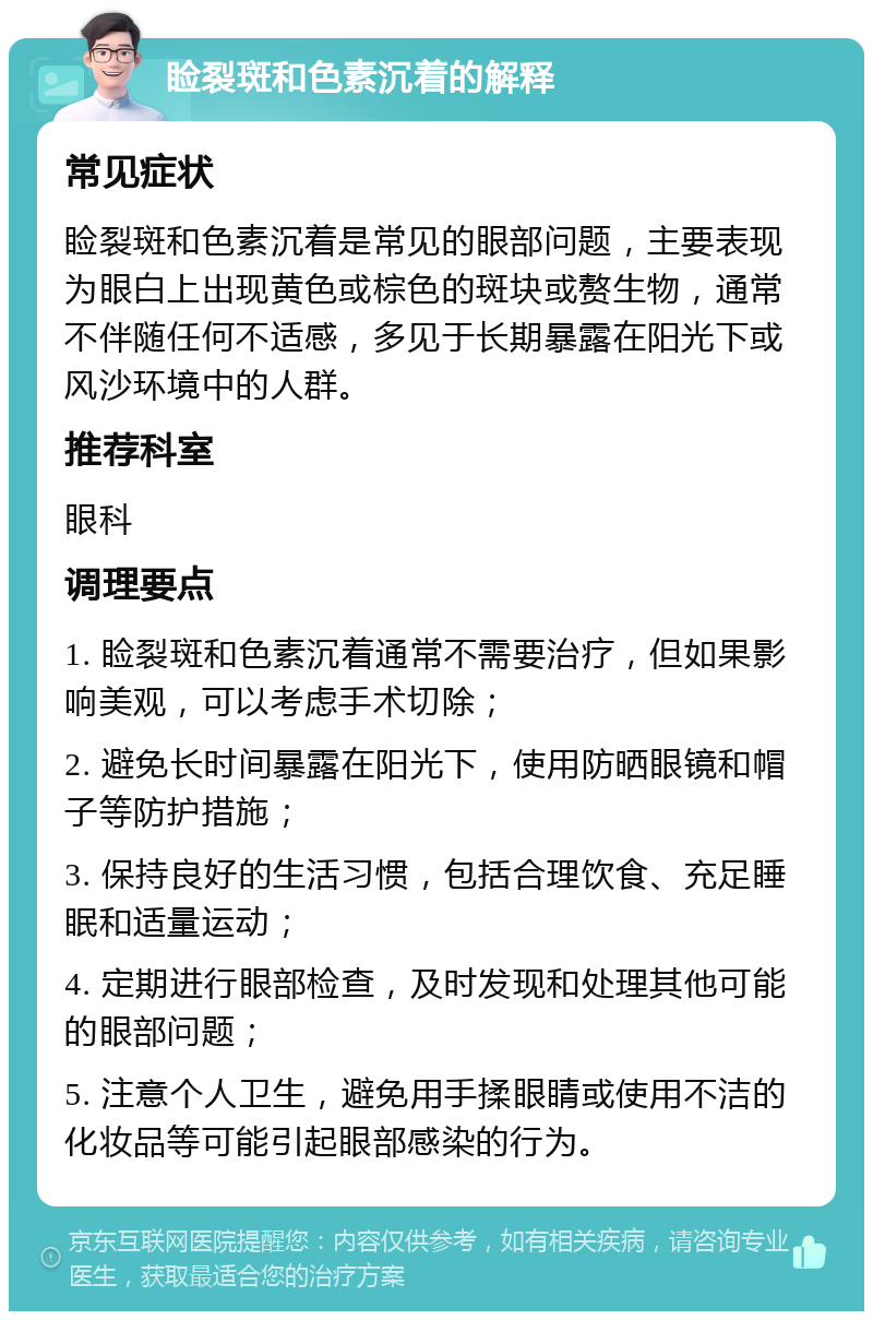 睑裂斑和色素沉着的解释 常见症状 睑裂斑和色素沉着是常见的眼部问题，主要表现为眼白上出现黄色或棕色的斑块或赘生物，通常不伴随任何不适感，多见于长期暴露在阳光下或风沙环境中的人群。 推荐科室 眼科 调理要点 1. 睑裂斑和色素沉着通常不需要治疗，但如果影响美观，可以考虑手术切除； 2. 避免长时间暴露在阳光下，使用防晒眼镜和帽子等防护措施； 3. 保持良好的生活习惯，包括合理饮食、充足睡眠和适量运动； 4. 定期进行眼部检查，及时发现和处理其他可能的眼部问题； 5. 注意个人卫生，避免用手揉眼睛或使用不洁的化妆品等可能引起眼部感染的行为。