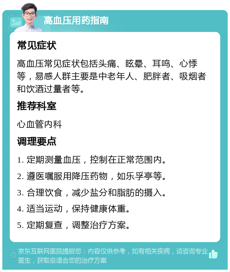 高血压用药指南 常见症状 高血压常见症状包括头痛、眩晕、耳鸣、心悸等，易感人群主要是中老年人、肥胖者、吸烟者和饮酒过量者等。 推荐科室 心血管内科 调理要点 1. 定期测量血压，控制在正常范围内。 2. 遵医嘱服用降压药物，如乐孚亭等。 3. 合理饮食，减少盐分和脂肪的摄入。 4. 适当运动，保持健康体重。 5. 定期复查，调整治疗方案。