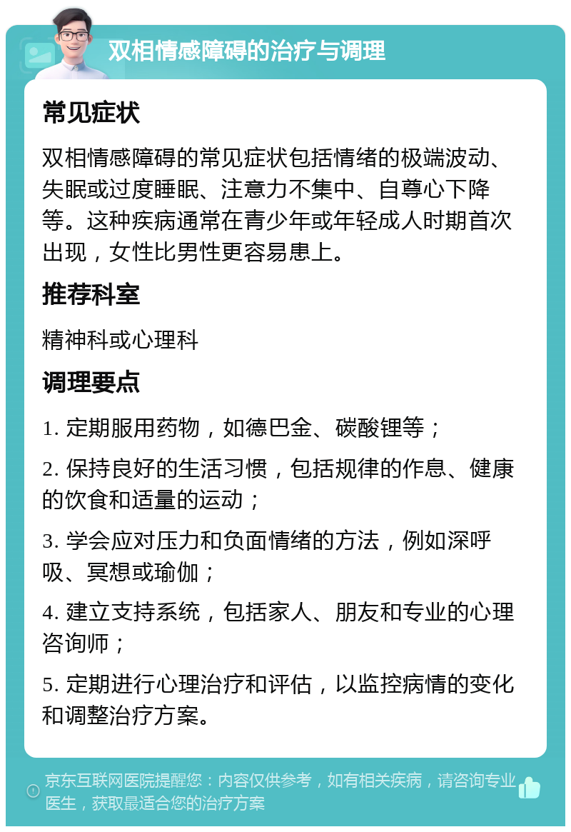 双相情感障碍的治疗与调理 常见症状 双相情感障碍的常见症状包括情绪的极端波动、失眠或过度睡眠、注意力不集中、自尊心下降等。这种疾病通常在青少年或年轻成人时期首次出现，女性比男性更容易患上。 推荐科室 精神科或心理科 调理要点 1. 定期服用药物，如德巴金、碳酸锂等； 2. 保持良好的生活习惯，包括规律的作息、健康的饮食和适量的运动； 3. 学会应对压力和负面情绪的方法，例如深呼吸、冥想或瑜伽； 4. 建立支持系统，包括家人、朋友和专业的心理咨询师； 5. 定期进行心理治疗和评估，以监控病情的变化和调整治疗方案。