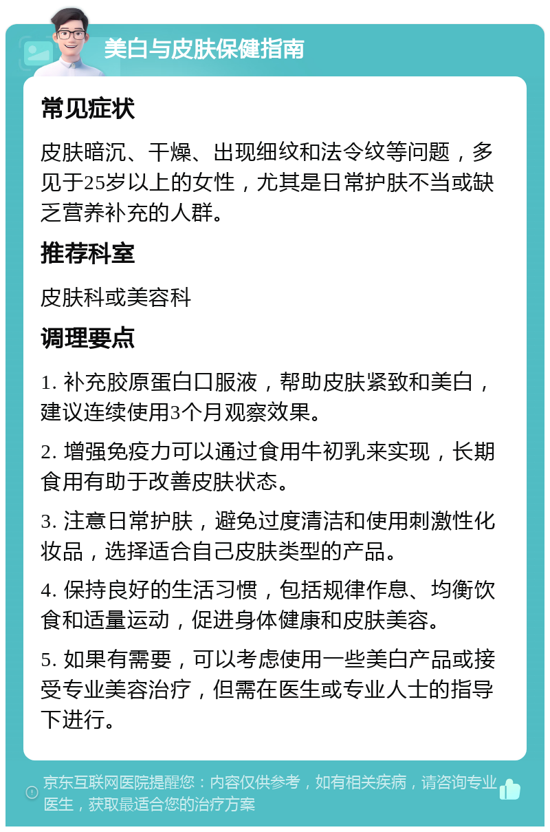 美白与皮肤保健指南 常见症状 皮肤暗沉、干燥、出现细纹和法令纹等问题，多见于25岁以上的女性，尤其是日常护肤不当或缺乏营养补充的人群。 推荐科室 皮肤科或美容科 调理要点 1. 补充胶原蛋白口服液，帮助皮肤紧致和美白，建议连续使用3个月观察效果。 2. 增强免疫力可以通过食用牛初乳来实现，长期食用有助于改善皮肤状态。 3. 注意日常护肤，避免过度清洁和使用刺激性化妆品，选择适合自己皮肤类型的产品。 4. 保持良好的生活习惯，包括规律作息、均衡饮食和适量运动，促进身体健康和皮肤美容。 5. 如果有需要，可以考虑使用一些美白产品或接受专业美容治疗，但需在医生或专业人士的指导下进行。