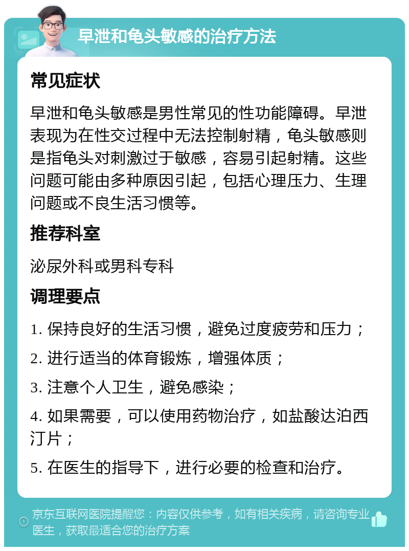 早泄和龟头敏感的治疗方法 常见症状 早泄和龟头敏感是男性常见的性功能障碍。早泄表现为在性交过程中无法控制射精，龟头敏感则是指龟头对刺激过于敏感，容易引起射精。这些问题可能由多种原因引起，包括心理压力、生理问题或不良生活习惯等。 推荐科室 泌尿外科或男科专科 调理要点 1. 保持良好的生活习惯，避免过度疲劳和压力； 2. 进行适当的体育锻炼，增强体质； 3. 注意个人卫生，避免感染； 4. 如果需要，可以使用药物治疗，如盐酸达泊西汀片； 5. 在医生的指导下，进行必要的检查和治疗。