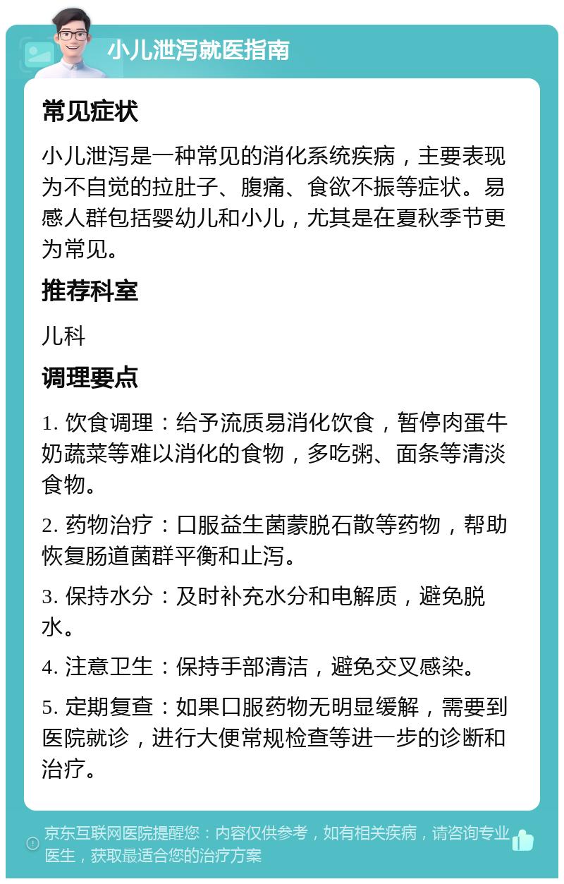 小儿泄泻就医指南 常见症状 小儿泄泻是一种常见的消化系统疾病，主要表现为不自觉的拉肚子、腹痛、食欲不振等症状。易感人群包括婴幼儿和小儿，尤其是在夏秋季节更为常见。 推荐科室 儿科 调理要点 1. 饮食调理：给予流质易消化饮食，暂停肉蛋牛奶蔬菜等难以消化的食物，多吃粥、面条等清淡食物。 2. 药物治疗：口服益生菌蒙脱石散等药物，帮助恢复肠道菌群平衡和止泻。 3. 保持水分：及时补充水分和电解质，避免脱水。 4. 注意卫生：保持手部清洁，避免交叉感染。 5. 定期复查：如果口服药物无明显缓解，需要到医院就诊，进行大便常规检查等进一步的诊断和治疗。