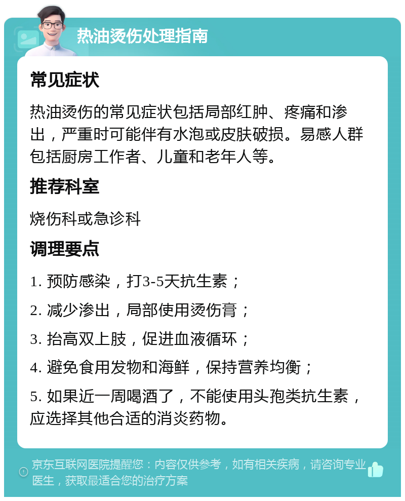 热油烫伤处理指南 常见症状 热油烫伤的常见症状包括局部红肿、疼痛和渗出，严重时可能伴有水泡或皮肤破损。易感人群包括厨房工作者、儿童和老年人等。 推荐科室 烧伤科或急诊科 调理要点 1. 预防感染，打3-5天抗生素； 2. 减少渗出，局部使用烫伤膏； 3. 抬高双上肢，促进血液循环； 4. 避免食用发物和海鲜，保持营养均衡； 5. 如果近一周喝酒了，不能使用头孢类抗生素，应选择其他合适的消炎药物。