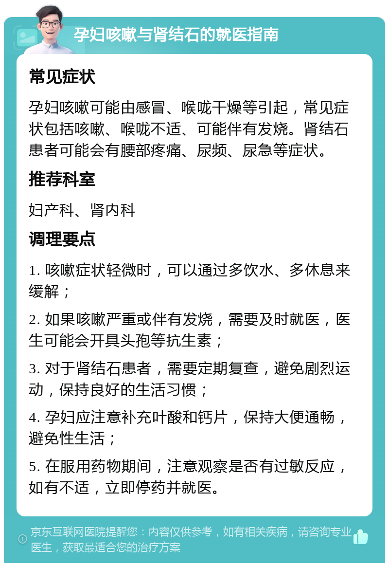 孕妇咳嗽与肾结石的就医指南 常见症状 孕妇咳嗽可能由感冒、喉咙干燥等引起，常见症状包括咳嗽、喉咙不适、可能伴有发烧。肾结石患者可能会有腰部疼痛、尿频、尿急等症状。 推荐科室 妇产科、肾内科 调理要点 1. 咳嗽症状轻微时，可以通过多饮水、多休息来缓解； 2. 如果咳嗽严重或伴有发烧，需要及时就医，医生可能会开具头孢等抗生素； 3. 对于肾结石患者，需要定期复查，避免剧烈运动，保持良好的生活习惯； 4. 孕妇应注意补充叶酸和钙片，保持大便通畅，避免性生活； 5. 在服用药物期间，注意观察是否有过敏反应，如有不适，立即停药并就医。