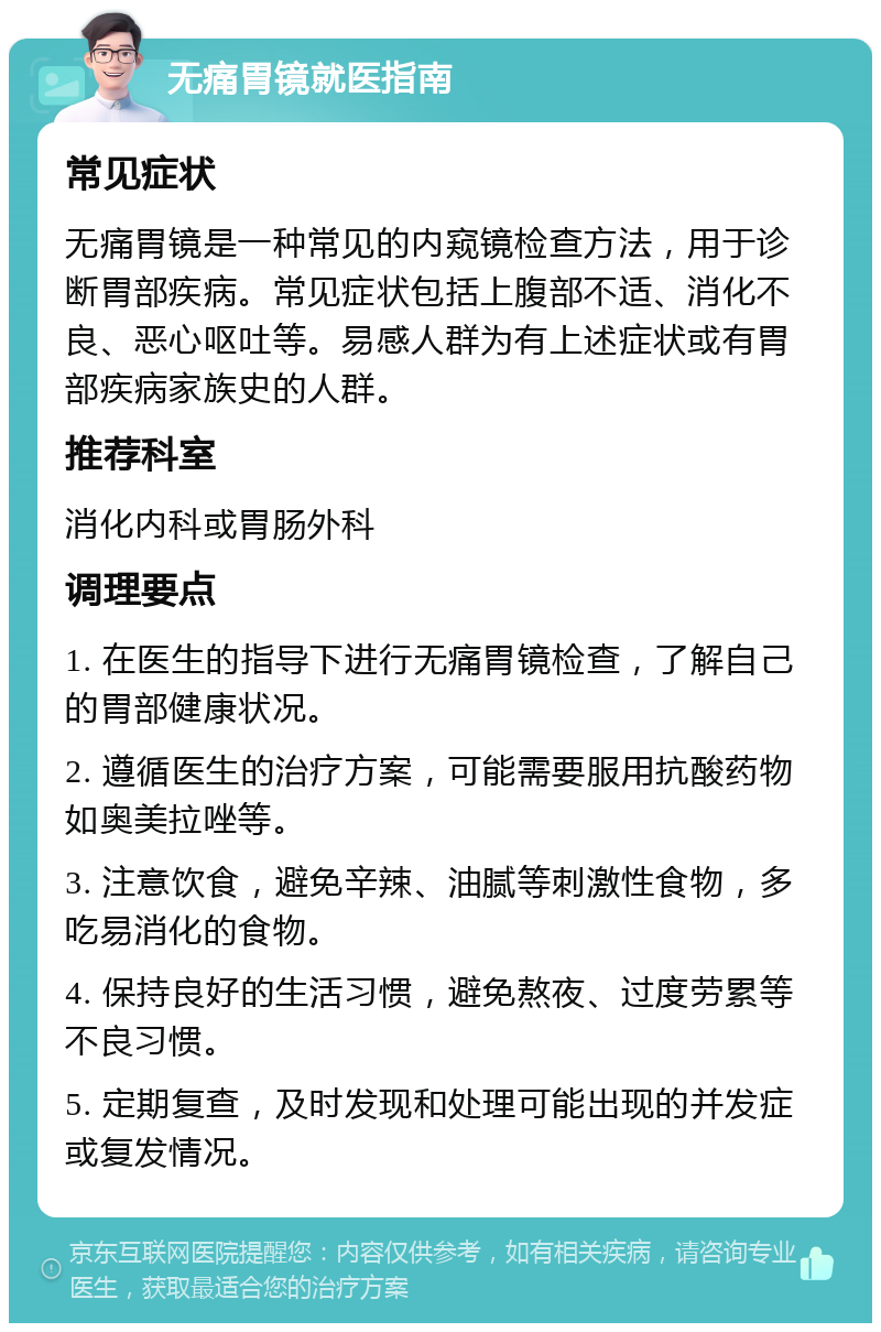 无痛胃镜就医指南 常见症状 无痛胃镜是一种常见的内窥镜检查方法，用于诊断胃部疾病。常见症状包括上腹部不适、消化不良、恶心呕吐等。易感人群为有上述症状或有胃部疾病家族史的人群。 推荐科室 消化内科或胃肠外科 调理要点 1. 在医生的指导下进行无痛胃镜检查，了解自己的胃部健康状况。 2. 遵循医生的治疗方案，可能需要服用抗酸药物如奥美拉唑等。 3. 注意饮食，避免辛辣、油腻等刺激性食物，多吃易消化的食物。 4. 保持良好的生活习惯，避免熬夜、过度劳累等不良习惯。 5. 定期复查，及时发现和处理可能出现的并发症或复发情况。