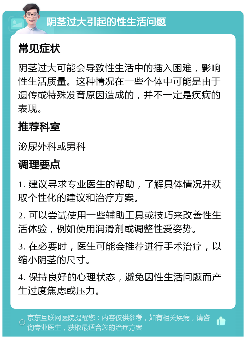 阴茎过大引起的性生活问题 常见症状 阴茎过大可能会导致性生活中的插入困难，影响性生活质量。这种情况在一些个体中可能是由于遗传或特殊发育原因造成的，并不一定是疾病的表现。 推荐科室 泌尿外科或男科 调理要点 1. 建议寻求专业医生的帮助，了解具体情况并获取个性化的建议和治疗方案。 2. 可以尝试使用一些辅助工具或技巧来改善性生活体验，例如使用润滑剂或调整性爱姿势。 3. 在必要时，医生可能会推荐进行手术治疗，以缩小阴茎的尺寸。 4. 保持良好的心理状态，避免因性生活问题而产生过度焦虑或压力。