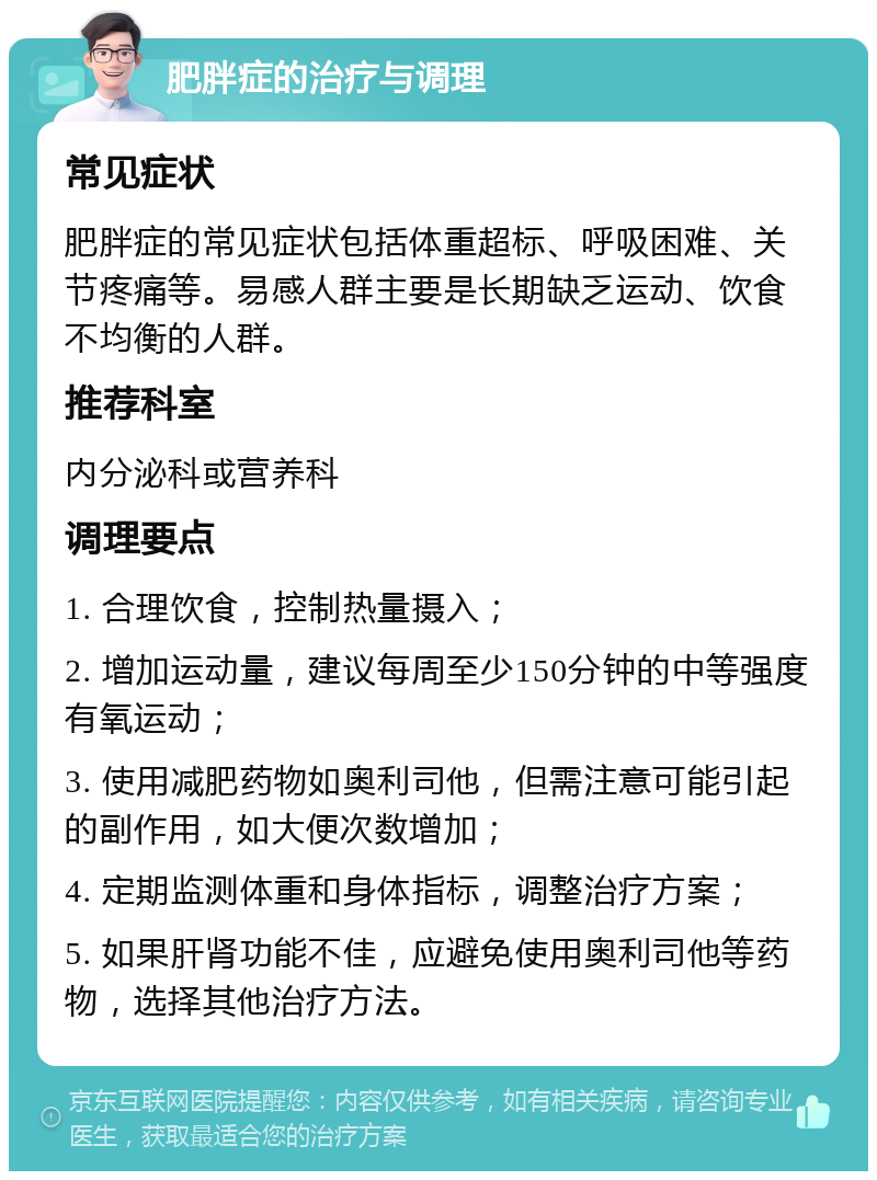 肥胖症的治疗与调理 常见症状 肥胖症的常见症状包括体重超标、呼吸困难、关节疼痛等。易感人群主要是长期缺乏运动、饮食不均衡的人群。 推荐科室 内分泌科或营养科 调理要点 1. 合理饮食，控制热量摄入； 2. 增加运动量，建议每周至少150分钟的中等强度有氧运动； 3. 使用减肥药物如奥利司他，但需注意可能引起的副作用，如大便次数增加； 4. 定期监测体重和身体指标，调整治疗方案； 5. 如果肝肾功能不佳，应避免使用奥利司他等药物，选择其他治疗方法。