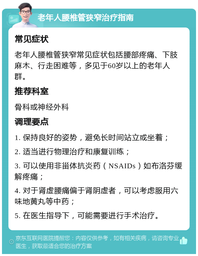 老年人腰椎管狭窄治疗指南 常见症状 老年人腰椎管狭窄常见症状包括腰部疼痛、下肢麻木、行走困难等，多见于60岁以上的老年人群。 推荐科室 骨科或神经外科 调理要点 1. 保持良好的姿势，避免长时间站立或坐着； 2. 适当进行物理治疗和康复训练； 3. 可以使用非甾体抗炎药（NSAIDs）如布洛芬缓解疼痛； 4. 对于肾虚腰痛偏于肾阴虚者，可以考虑服用六味地黄丸等中药； 5. 在医生指导下，可能需要进行手术治疗。