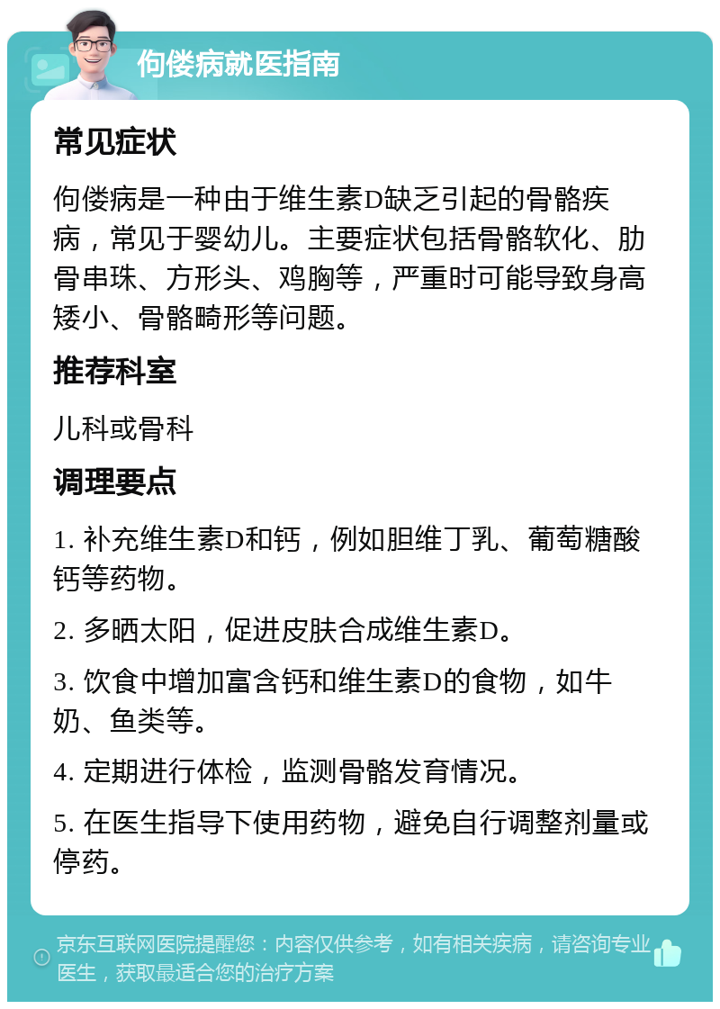 佝偻病就医指南 常见症状 佝偻病是一种由于维生素D缺乏引起的骨骼疾病，常见于婴幼儿。主要症状包括骨骼软化、肋骨串珠、方形头、鸡胸等，严重时可能导致身高矮小、骨骼畸形等问题。 推荐科室 儿科或骨科 调理要点 1. 补充维生素D和钙，例如胆维丁乳、葡萄糖酸钙等药物。 2. 多晒太阳，促进皮肤合成维生素D。 3. 饮食中增加富含钙和维生素D的食物，如牛奶、鱼类等。 4. 定期进行体检，监测骨骼发育情况。 5. 在医生指导下使用药物，避免自行调整剂量或停药。