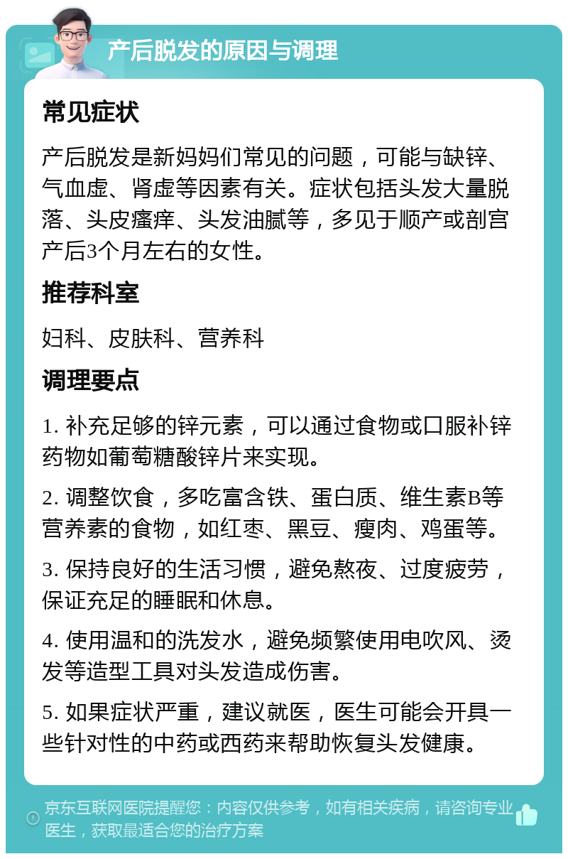 产后脱发的原因与调理 常见症状 产后脱发是新妈妈们常见的问题，可能与缺锌、气血虚、肾虚等因素有关。症状包括头发大量脱落、头皮瘙痒、头发油腻等，多见于顺产或剖宫产后3个月左右的女性。 推荐科室 妇科、皮肤科、营养科 调理要点 1. 补充足够的锌元素，可以通过食物或口服补锌药物如葡萄糖酸锌片来实现。 2. 调整饮食，多吃富含铁、蛋白质、维生素B等营养素的食物，如红枣、黑豆、瘦肉、鸡蛋等。 3. 保持良好的生活习惯，避免熬夜、过度疲劳，保证充足的睡眠和休息。 4. 使用温和的洗发水，避免频繁使用电吹风、烫发等造型工具对头发造成伤害。 5. 如果症状严重，建议就医，医生可能会开具一些针对性的中药或西药来帮助恢复头发健康。