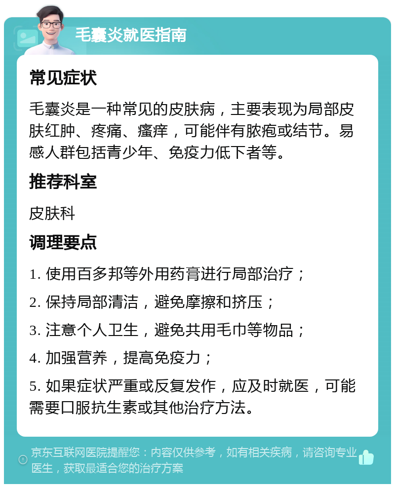 毛囊炎就医指南 常见症状 毛囊炎是一种常见的皮肤病，主要表现为局部皮肤红肿、疼痛、瘙痒，可能伴有脓疱或结节。易感人群包括青少年、免疫力低下者等。 推荐科室 皮肤科 调理要点 1. 使用百多邦等外用药膏进行局部治疗； 2. 保持局部清洁，避免摩擦和挤压； 3. 注意个人卫生，避免共用毛巾等物品； 4. 加强营养，提高免疫力； 5. 如果症状严重或反复发作，应及时就医，可能需要口服抗生素或其他治疗方法。