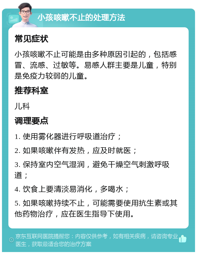 小孩咳嗽不止的处理方法 常见症状 小孩咳嗽不止可能是由多种原因引起的，包括感冒、流感、过敏等。易感人群主要是儿童，特别是免疫力较弱的儿童。 推荐科室 儿科 调理要点 1. 使用雾化器进行呼吸道治疗； 2. 如果咳嗽伴有发热，应及时就医； 3. 保持室内空气湿润，避免干燥空气刺激呼吸道； 4. 饮食上要清淡易消化，多喝水； 5. 如果咳嗽持续不止，可能需要使用抗生素或其他药物治疗，应在医生指导下使用。