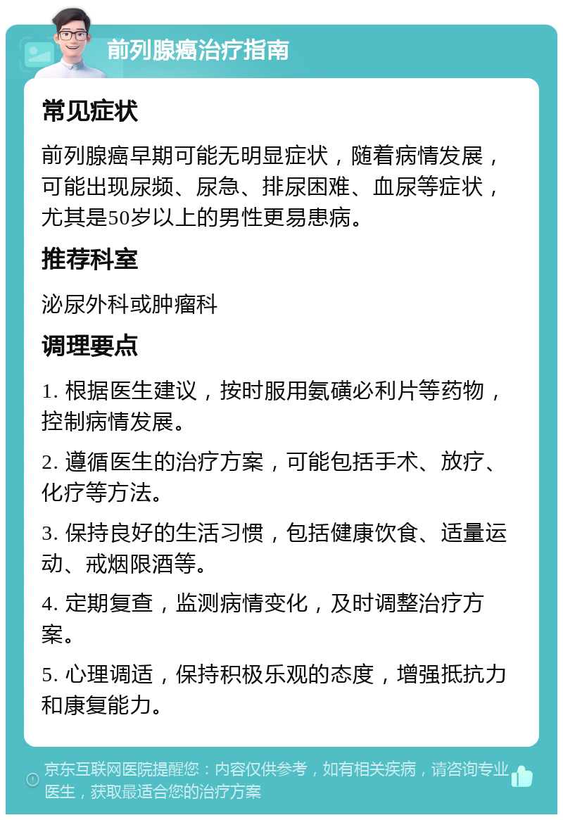 前列腺癌治疗指南 常见症状 前列腺癌早期可能无明显症状，随着病情发展，可能出现尿频、尿急、排尿困难、血尿等症状，尤其是50岁以上的男性更易患病。 推荐科室 泌尿外科或肿瘤科 调理要点 1. 根据医生建议，按时服用氨磺必利片等药物，控制病情发展。 2. 遵循医生的治疗方案，可能包括手术、放疗、化疗等方法。 3. 保持良好的生活习惯，包括健康饮食、适量运动、戒烟限酒等。 4. 定期复查，监测病情变化，及时调整治疗方案。 5. 心理调适，保持积极乐观的态度，增强抵抗力和康复能力。