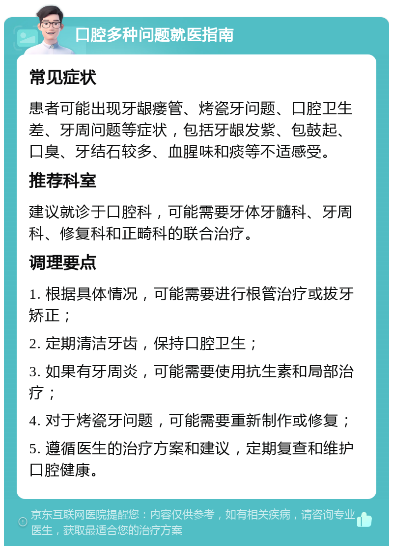 口腔多种问题就医指南 常见症状 患者可能出现牙龈瘘管、烤瓷牙问题、口腔卫生差、牙周问题等症状，包括牙龈发紫、包鼓起、口臭、牙结石较多、血腥味和痰等不适感受。 推荐科室 建议就诊于口腔科，可能需要牙体牙髓科、牙周科、修复科和正畸科的联合治疗。 调理要点 1. 根据具体情况，可能需要进行根管治疗或拔牙矫正； 2. 定期清洁牙齿，保持口腔卫生； 3. 如果有牙周炎，可能需要使用抗生素和局部治疗； 4. 对于烤瓷牙问题，可能需要重新制作或修复； 5. 遵循医生的治疗方案和建议，定期复查和维护口腔健康。