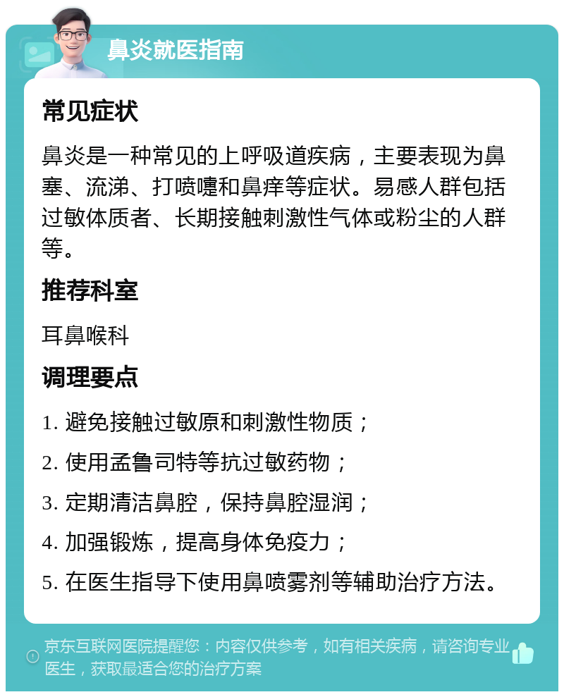 鼻炎就医指南 常见症状 鼻炎是一种常见的上呼吸道疾病，主要表现为鼻塞、流涕、打喷嚏和鼻痒等症状。易感人群包括过敏体质者、长期接触刺激性气体或粉尘的人群等。 推荐科室 耳鼻喉科 调理要点 1. 避免接触过敏原和刺激性物质； 2. 使用孟鲁司特等抗过敏药物； 3. 定期清洁鼻腔，保持鼻腔湿润； 4. 加强锻炼，提高身体免疫力； 5. 在医生指导下使用鼻喷雾剂等辅助治疗方法。