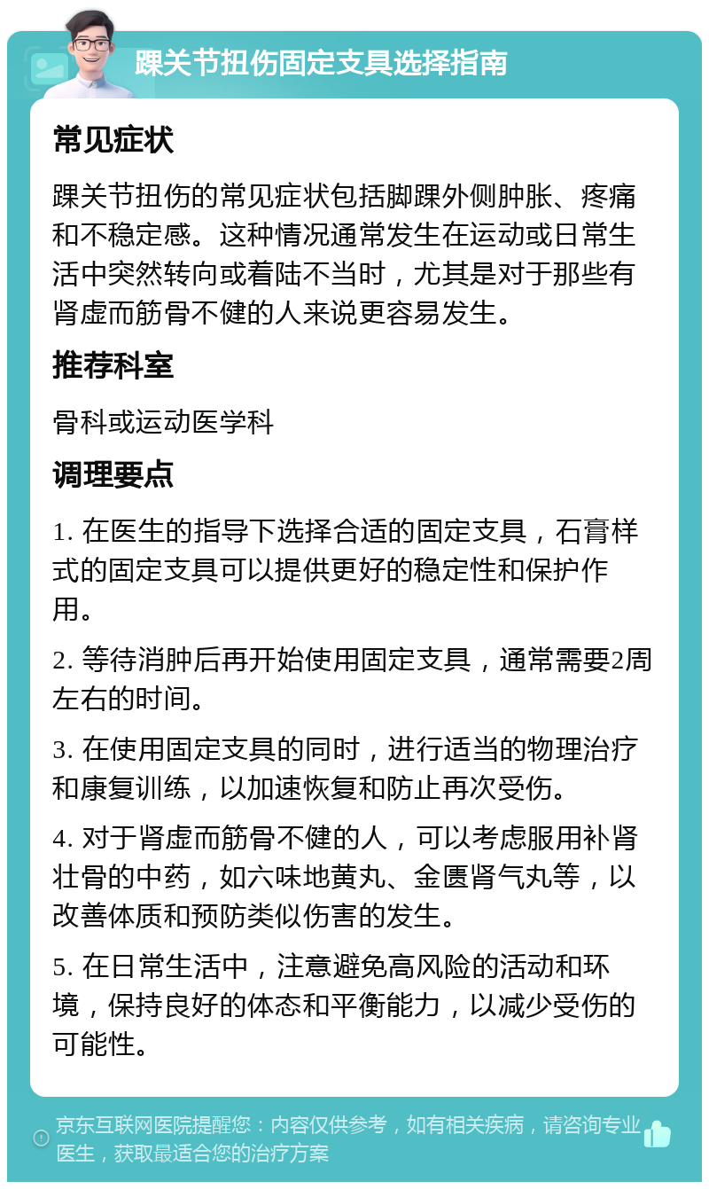 踝关节扭伤固定支具选择指南 常见症状 踝关节扭伤的常见症状包括脚踝外侧肿胀、疼痛和不稳定感。这种情况通常发生在运动或日常生活中突然转向或着陆不当时，尤其是对于那些有肾虚而筋骨不健的人来说更容易发生。 推荐科室 骨科或运动医学科 调理要点 1. 在医生的指导下选择合适的固定支具，石膏样式的固定支具可以提供更好的稳定性和保护作用。 2. 等待消肿后再开始使用固定支具，通常需要2周左右的时间。 3. 在使用固定支具的同时，进行适当的物理治疗和康复训练，以加速恢复和防止再次受伤。 4. 对于肾虚而筋骨不健的人，可以考虑服用补肾壮骨的中药，如六味地黄丸、金匮肾气丸等，以改善体质和预防类似伤害的发生。 5. 在日常生活中，注意避免高风险的活动和环境，保持良好的体态和平衡能力，以减少受伤的可能性。