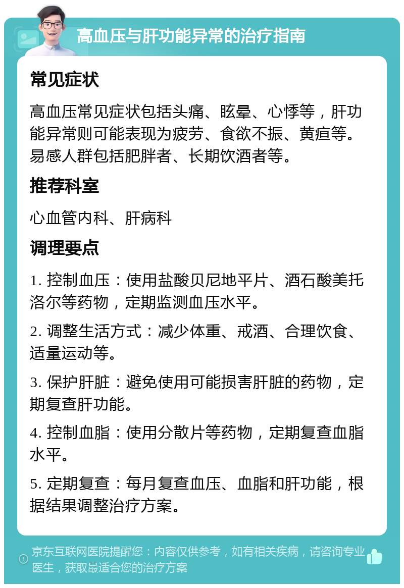 高血压与肝功能异常的治疗指南 常见症状 高血压常见症状包括头痛、眩晕、心悸等，肝功能异常则可能表现为疲劳、食欲不振、黄疸等。易感人群包括肥胖者、长期饮酒者等。 推荐科室 心血管内科、肝病科 调理要点 1. 控制血压：使用盐酸贝尼地平片、酒石酸美托洛尔等药物，定期监测血压水平。 2. 调整生活方式：减少体重、戒酒、合理饮食、适量运动等。 3. 保护肝脏：避免使用可能损害肝脏的药物，定期复查肝功能。 4. 控制血脂：使用分散片等药物，定期复查血脂水平。 5. 定期复查：每月复查血压、血脂和肝功能，根据结果调整治疗方案。