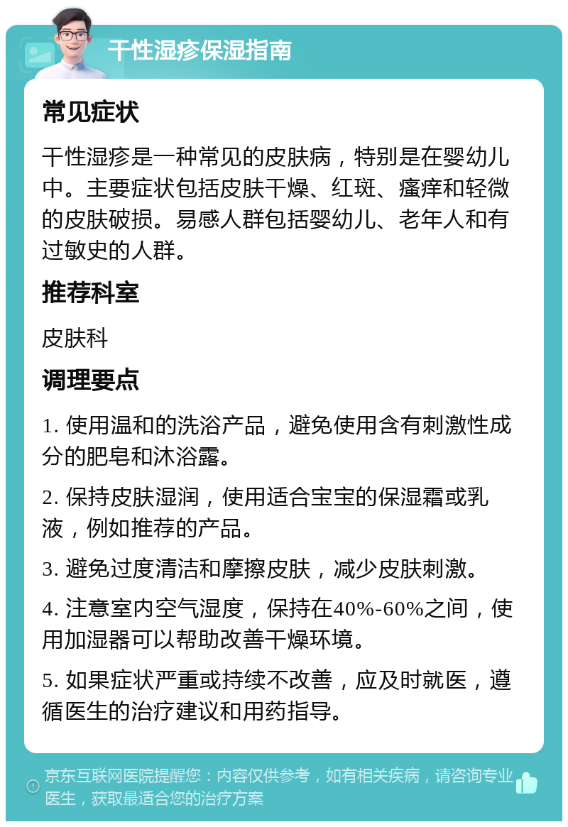 干性湿疹保湿指南 常见症状 干性湿疹是一种常见的皮肤病，特别是在婴幼儿中。主要症状包括皮肤干燥、红斑、瘙痒和轻微的皮肤破损。易感人群包括婴幼儿、老年人和有过敏史的人群。 推荐科室 皮肤科 调理要点 1. 使用温和的洗浴产品，避免使用含有刺激性成分的肥皂和沐浴露。 2. 保持皮肤湿润，使用适合宝宝的保湿霜或乳液，例如推荐的产品。 3. 避免过度清洁和摩擦皮肤，减少皮肤刺激。 4. 注意室内空气湿度，保持在40%-60%之间，使用加湿器可以帮助改善干燥环境。 5. 如果症状严重或持续不改善，应及时就医，遵循医生的治疗建议和用药指导。