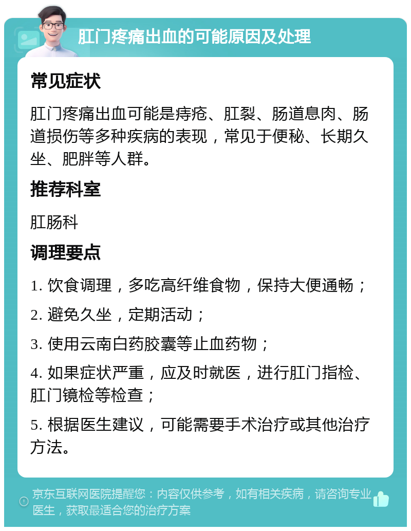 肛门疼痛出血的可能原因及处理 常见症状 肛门疼痛出血可能是痔疮、肛裂、肠道息肉、肠道损伤等多种疾病的表现，常见于便秘、长期久坐、肥胖等人群。 推荐科室 肛肠科 调理要点 1. 饮食调理，多吃高纤维食物，保持大便通畅； 2. 避免久坐，定期活动； 3. 使用云南白药胶囊等止血药物； 4. 如果症状严重，应及时就医，进行肛门指检、肛门镜检等检查； 5. 根据医生建议，可能需要手术治疗或其他治疗方法。