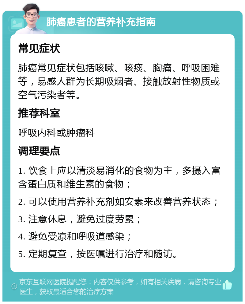 肺癌患者的营养补充指南 常见症状 肺癌常见症状包括咳嗽、咳痰、胸痛、呼吸困难等，易感人群为长期吸烟者、接触放射性物质或空气污染者等。 推荐科室 呼吸内科或肿瘤科 调理要点 1. 饮食上应以清淡易消化的食物为主，多摄入富含蛋白质和维生素的食物； 2. 可以使用营养补充剂如安素来改善营养状态； 3. 注意休息，避免过度劳累； 4. 避免受凉和呼吸道感染； 5. 定期复查，按医嘱进行治疗和随访。