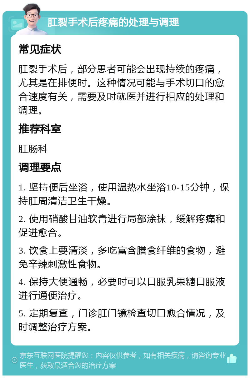 肛裂手术后疼痛的处理与调理 常见症状 肛裂手术后，部分患者可能会出现持续的疼痛，尤其是在排便时。这种情况可能与手术切口的愈合速度有关，需要及时就医并进行相应的处理和调理。 推荐科室 肛肠科 调理要点 1. 坚持便后坐浴，使用温热水坐浴10-15分钟，保持肛周清洁卫生干燥。 2. 使用硝酸甘油软膏进行局部涂抹，缓解疼痛和促进愈合。 3. 饮食上要清淡，多吃富含膳食纤维的食物，避免辛辣刺激性食物。 4. 保持大便通畅，必要时可以口服乳果糖口服液进行通便治疗。 5. 定期复查，门诊肛门镜检查切口愈合情况，及时调整治疗方案。