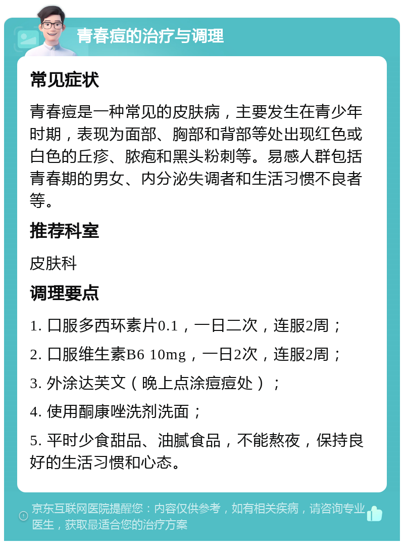 青春痘的治疗与调理 常见症状 青春痘是一种常见的皮肤病，主要发生在青少年时期，表现为面部、胸部和背部等处出现红色或白色的丘疹、脓疱和黑头粉刺等。易感人群包括青春期的男女、内分泌失调者和生活习惯不良者等。 推荐科室 皮肤科 调理要点 1. 口服多西环素片0.1，一日二次，连服2周； 2. 口服维生素B6 10mg，一日2次，连服2周； 3. 外涂达芙文（晚上点涂痘痘处）； 4. 使用酮康唑洗剂洗面； 5. 平时少食甜品、油腻食品，不能熬夜，保持良好的生活习惯和心态。