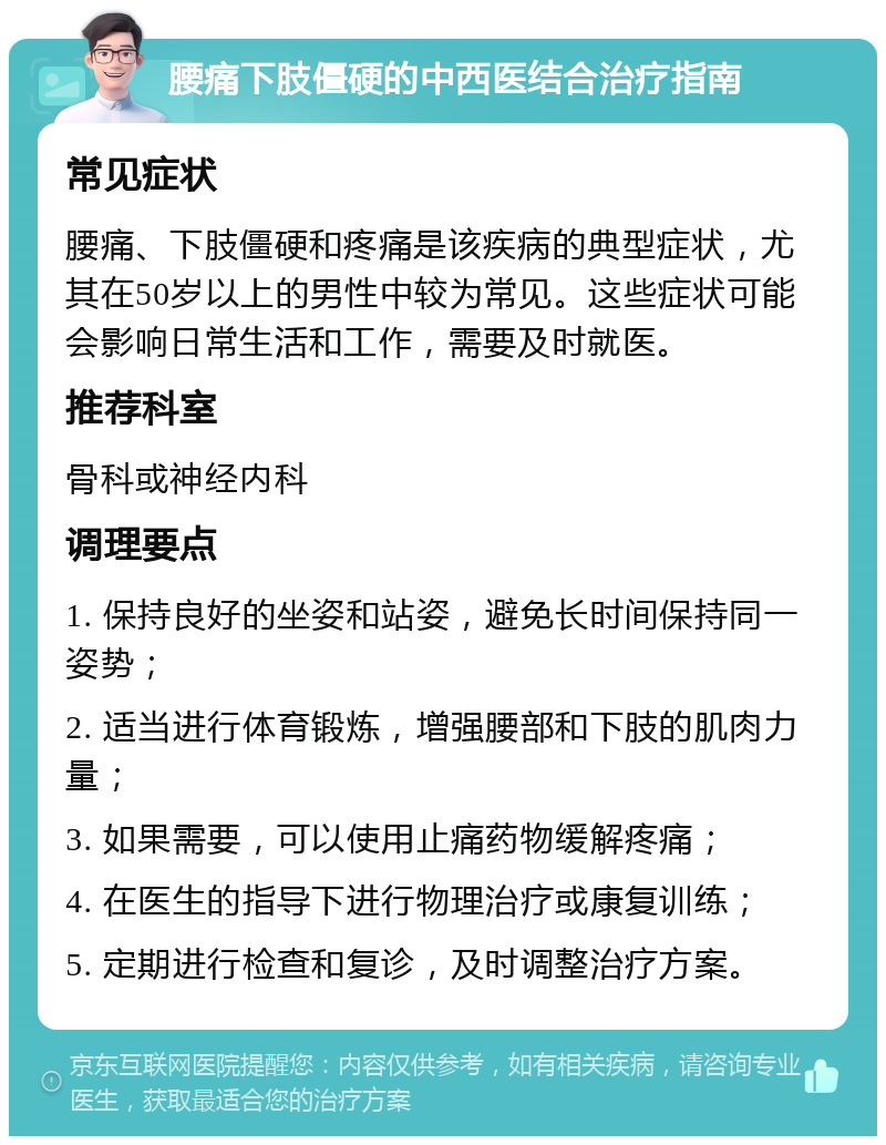 腰痛下肢僵硬的中西医结合治疗指南 常见症状 腰痛、下肢僵硬和疼痛是该疾病的典型症状，尤其在50岁以上的男性中较为常见。这些症状可能会影响日常生活和工作，需要及时就医。 推荐科室 骨科或神经内科 调理要点 1. 保持良好的坐姿和站姿，避免长时间保持同一姿势； 2. 适当进行体育锻炼，增强腰部和下肢的肌肉力量； 3. 如果需要，可以使用止痛药物缓解疼痛； 4. 在医生的指导下进行物理治疗或康复训练； 5. 定期进行检查和复诊，及时调整治疗方案。