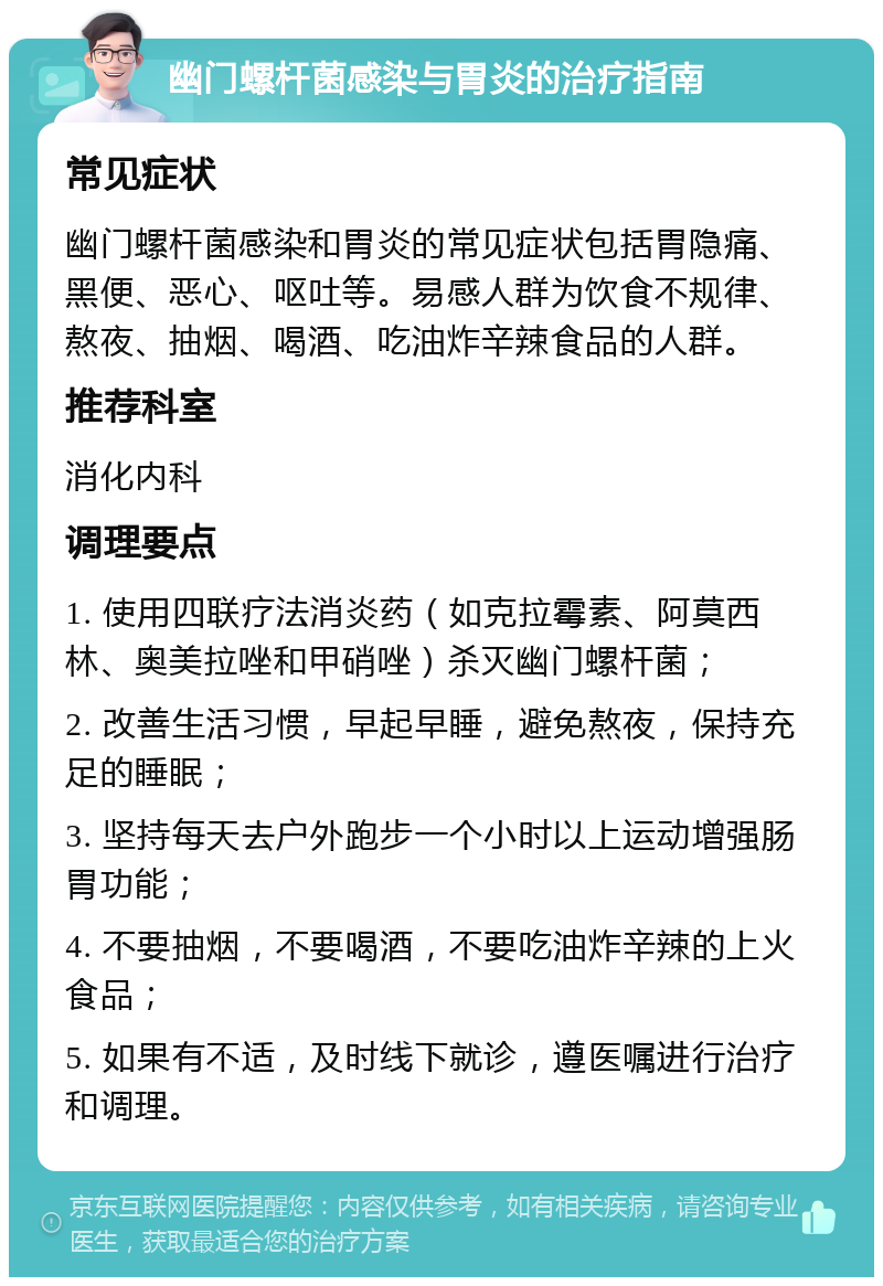 幽门螺杆菌感染与胃炎的治疗指南 常见症状 幽门螺杆菌感染和胃炎的常见症状包括胃隐痛、黑便、恶心、呕吐等。易感人群为饮食不规律、熬夜、抽烟、喝酒、吃油炸辛辣食品的人群。 推荐科室 消化内科 调理要点 1. 使用四联疗法消炎药（如克拉霉素、阿莫西林、奥美拉唑和甲硝唑）杀灭幽门螺杆菌； 2. 改善生活习惯，早起早睡，避免熬夜，保持充足的睡眠； 3. 坚持每天去户外跑步一个小时以上运动增强肠胃功能； 4. 不要抽烟，不要喝酒，不要吃油炸辛辣的上火食品； 5. 如果有不适，及时线下就诊，遵医嘱进行治疗和调理。