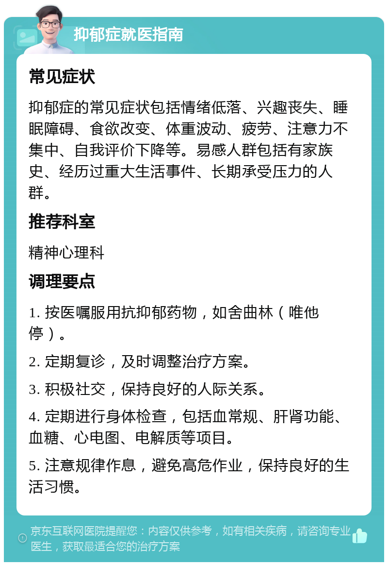 抑郁症就医指南 常见症状 抑郁症的常见症状包括情绪低落、兴趣丧失、睡眠障碍、食欲改变、体重波动、疲劳、注意力不集中、自我评价下降等。易感人群包括有家族史、经历过重大生活事件、长期承受压力的人群。 推荐科室 精神心理科 调理要点 1. 按医嘱服用抗抑郁药物，如舍曲林（唯他停）。 2. 定期复诊，及时调整治疗方案。 3. 积极社交，保持良好的人际关系。 4. 定期进行身体检查，包括血常规、肝肾功能、血糖、心电图、电解质等项目。 5. 注意规律作息，避免高危作业，保持良好的生活习惯。