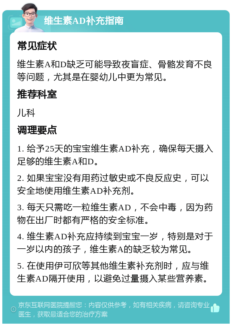 维生素AD补充指南 常见症状 维生素A和D缺乏可能导致夜盲症、骨骼发育不良等问题，尤其是在婴幼儿中更为常见。 推荐科室 儿科 调理要点 1. 给予25天的宝宝维生素AD补充，确保每天摄入足够的维生素A和D。 2. 如果宝宝没有用药过敏史或不良反应史，可以安全地使用维生素AD补充剂。 3. 每天只需吃一粒维生素AD，不会中毒，因为药物在出厂时都有严格的安全标准。 4. 维生素AD补充应持续到宝宝一岁，特别是对于一岁以内的孩子，维生素A的缺乏较为常见。 5. 在使用伊可欣等其他维生素补充剂时，应与维生素AD隔开使用，以避免过量摄入某些营养素。