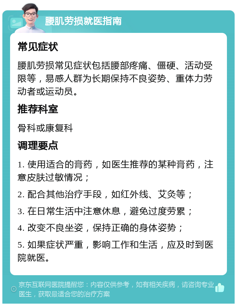 腰肌劳损就医指南 常见症状 腰肌劳损常见症状包括腰部疼痛、僵硬、活动受限等，易感人群为长期保持不良姿势、重体力劳动者或运动员。 推荐科室 骨科或康复科 调理要点 1. 使用适合的膏药，如医生推荐的某种膏药，注意皮肤过敏情况； 2. 配合其他治疗手段，如红外线、艾灸等； 3. 在日常生活中注意休息，避免过度劳累； 4. 改变不良坐姿，保持正确的身体姿势； 5. 如果症状严重，影响工作和生活，应及时到医院就医。