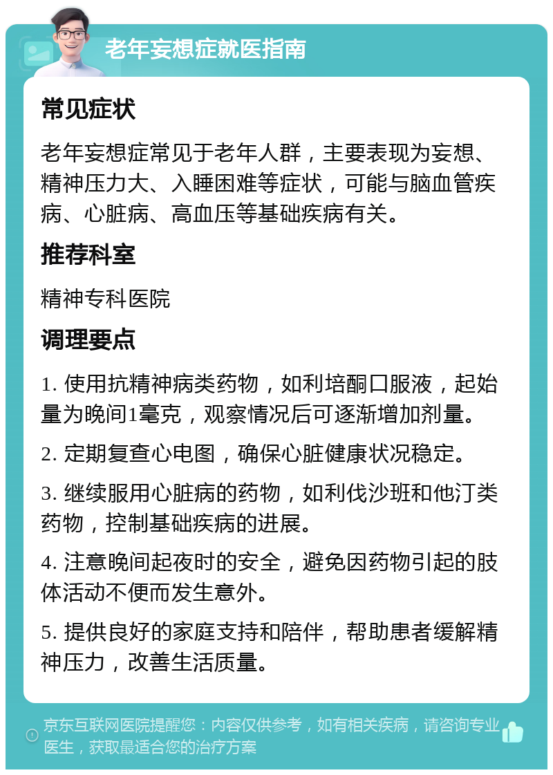 老年妄想症就医指南 常见症状 老年妄想症常见于老年人群，主要表现为妄想、精神压力大、入睡困难等症状，可能与脑血管疾病、心脏病、高血压等基础疾病有关。 推荐科室 精神专科医院 调理要点 1. 使用抗精神病类药物，如利培酮口服液，起始量为晚间1毫克，观察情况后可逐渐增加剂量。 2. 定期复查心电图，确保心脏健康状况稳定。 3. 继续服用心脏病的药物，如利伐沙班和他汀类药物，控制基础疾病的进展。 4. 注意晚间起夜时的安全，避免因药物引起的肢体活动不便而发生意外。 5. 提供良好的家庭支持和陪伴，帮助患者缓解精神压力，改善生活质量。