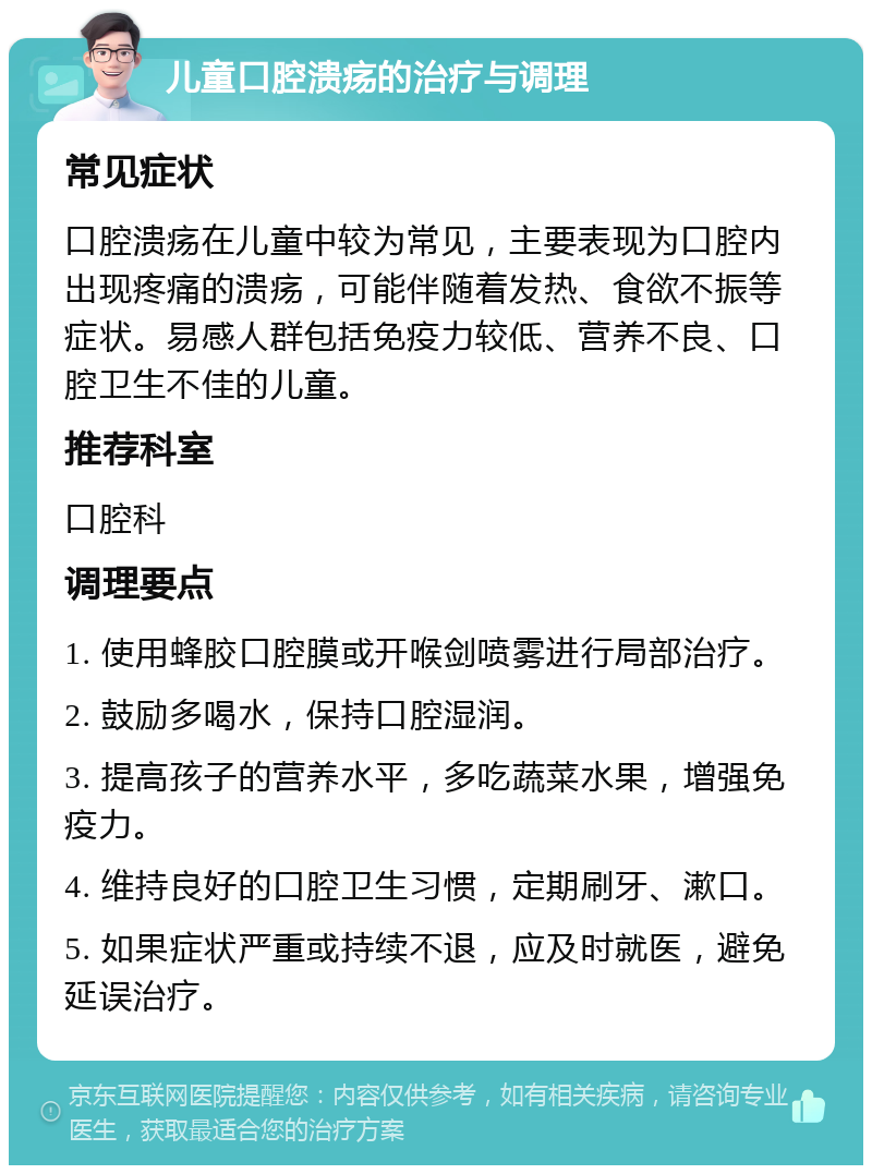 儿童口腔溃疡的治疗与调理 常见症状 口腔溃疡在儿童中较为常见，主要表现为口腔内出现疼痛的溃疡，可能伴随着发热、食欲不振等症状。易感人群包括免疫力较低、营养不良、口腔卫生不佳的儿童。 推荐科室 口腔科 调理要点 1. 使用蜂胶口腔膜或开喉剑喷雾进行局部治疗。 2. 鼓励多喝水，保持口腔湿润。 3. 提高孩子的营养水平，多吃蔬菜水果，增强免疫力。 4. 维持良好的口腔卫生习惯，定期刷牙、漱口。 5. 如果症状严重或持续不退，应及时就医，避免延误治疗。