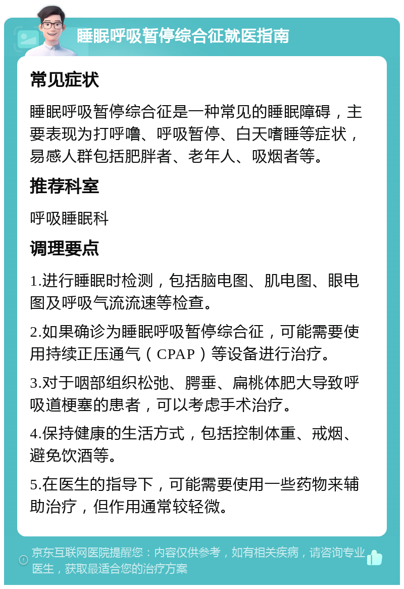 睡眠呼吸暂停综合征就医指南 常见症状 睡眠呼吸暂停综合征是一种常见的睡眠障碍，主要表现为打呼噜、呼吸暂停、白天嗜睡等症状，易感人群包括肥胖者、老年人、吸烟者等。 推荐科室 呼吸睡眠科 调理要点 1.进行睡眠时检测，包括脑电图、肌电图、眼电图及呼吸气流流速等检查。 2.如果确诊为睡眠呼吸暂停综合征，可能需要使用持续正压通气（CPAP）等设备进行治疗。 3.对于咽部组织松弛、腭垂、扁桃体肥大导致呼吸道梗塞的患者，可以考虑手术治疗。 4.保持健康的生活方式，包括控制体重、戒烟、避免饮酒等。 5.在医生的指导下，可能需要使用一些药物来辅助治疗，但作用通常较轻微。