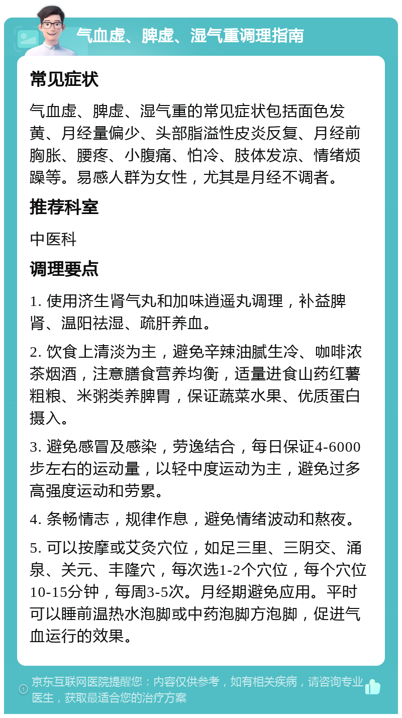 气血虚、脾虚、湿气重调理指南 常见症状 气血虚、脾虚、湿气重的常见症状包括面色发黄、月经量偏少、头部脂溢性皮炎反复、月经前胸胀、腰疼、小腹痛、怕冷、肢体发凉、情绪烦躁等。易感人群为女性，尤其是月经不调者。 推荐科室 中医科 调理要点 1. 使用济生肾气丸和加味逍遥丸调理，补益脾肾、温阳祛湿、疏肝养血。 2. 饮食上清淡为主，避免辛辣油腻生冷、咖啡浓茶烟酒，注意膳食营养均衡，适量进食山药红薯粗粮、米粥类养脾胃，保证蔬菜水果、优质蛋白摄入。 3. 避免感冒及感染，劳逸结合，每日保证4-6000步左右的运动量，以轻中度运动为主，避免过多高强度运动和劳累。 4. 条畅情志，规律作息，避免情绪波动和熬夜。 5. 可以按摩或艾灸穴位，如足三里、三阴交、涌泉、关元、丰隆穴，每次选1-2个穴位，每个穴位10-15分钟，每周3-5次。月经期避免应用。平时可以睡前温热水泡脚或中药泡脚方泡脚，促进气血运行的效果。