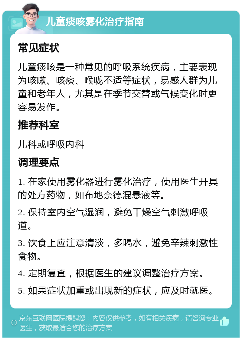 儿童痰咳雾化治疗指南 常见症状 儿童痰咳是一种常见的呼吸系统疾病，主要表现为咳嗽、咳痰、喉咙不适等症状，易感人群为儿童和老年人，尤其是在季节交替或气候变化时更容易发作。 推荐科室 儿科或呼吸内科 调理要点 1. 在家使用雾化器进行雾化治疗，使用医生开具的处方药物，如布地奈德混悬液等。 2. 保持室内空气湿润，避免干燥空气刺激呼吸道。 3. 饮食上应注意清淡，多喝水，避免辛辣刺激性食物。 4. 定期复查，根据医生的建议调整治疗方案。 5. 如果症状加重或出现新的症状，应及时就医。