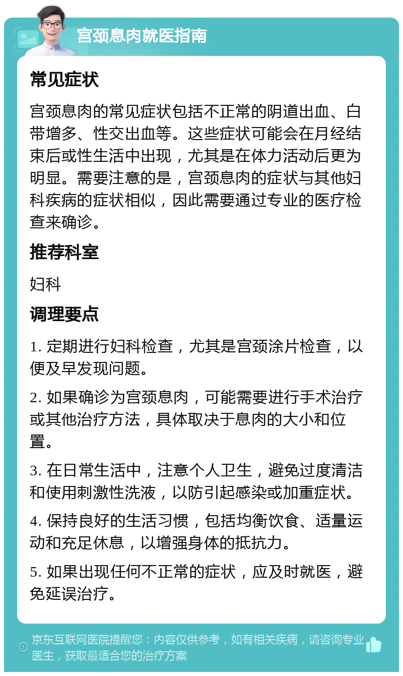 宫颈息肉就医指南 常见症状 宫颈息肉的常见症状包括不正常的阴道出血、白带增多、性交出血等。这些症状可能会在月经结束后或性生活中出现，尤其是在体力活动后更为明显。需要注意的是，宫颈息肉的症状与其他妇科疾病的症状相似，因此需要通过专业的医疗检查来确诊。 推荐科室 妇科 调理要点 1. 定期进行妇科检查，尤其是宫颈涂片检查，以便及早发现问题。 2. 如果确诊为宫颈息肉，可能需要进行手术治疗或其他治疗方法，具体取决于息肉的大小和位置。 3. 在日常生活中，注意个人卫生，避免过度清洁和使用刺激性洗液，以防引起感染或加重症状。 4. 保持良好的生活习惯，包括均衡饮食、适量运动和充足休息，以增强身体的抵抗力。 5. 如果出现任何不正常的症状，应及时就医，避免延误治疗。