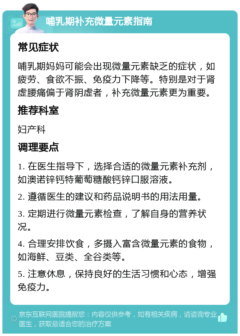 哺乳期补充微量元素指南 常见症状 哺乳期妈妈可能会出现微量元素缺乏的症状，如疲劳、食欲不振、免疫力下降等。特别是对于肾虚腰痛偏于肾阴虚者，补充微量元素更为重要。 推荐科室 妇产科 调理要点 1. 在医生指导下，选择合适的微量元素补充剂，如澳诺锌钙特葡萄糖酸钙锌口服溶液。 2. 遵循医生的建议和药品说明书的用法用量。 3. 定期进行微量元素检查，了解自身的营养状况。 4. 合理安排饮食，多摄入富含微量元素的食物，如海鲜、豆类、全谷类等。 5. 注意休息，保持良好的生活习惯和心态，增强免疫力。