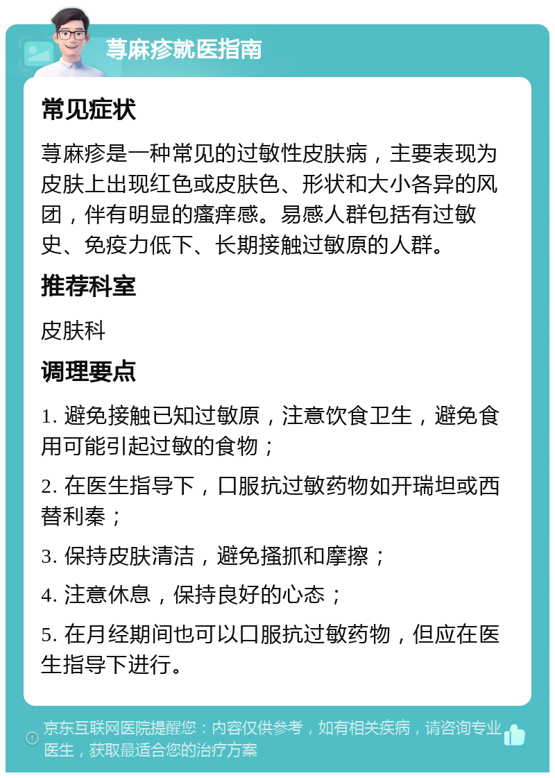 荨麻疹就医指南 常见症状 荨麻疹是一种常见的过敏性皮肤病，主要表现为皮肤上出现红色或皮肤色、形状和大小各异的风团，伴有明显的瘙痒感。易感人群包括有过敏史、免疫力低下、长期接触过敏原的人群。 推荐科室 皮肤科 调理要点 1. 避免接触已知过敏原，注意饮食卫生，避免食用可能引起过敏的食物； 2. 在医生指导下，口服抗过敏药物如开瑞坦或西替利秦； 3. 保持皮肤清洁，避免搔抓和摩擦； 4. 注意休息，保持良好的心态； 5. 在月经期间也可以口服抗过敏药物，但应在医生指导下进行。