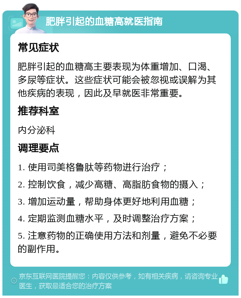 肥胖引起的血糖高就医指南 常见症状 肥胖引起的血糖高主要表现为体重增加、口渴、多尿等症状。这些症状可能会被忽视或误解为其他疾病的表现，因此及早就医非常重要。 推荐科室 内分泌科 调理要点 1. 使用司美格鲁肽等药物进行治疗； 2. 控制饮食，减少高糖、高脂肪食物的摄入； 3. 增加运动量，帮助身体更好地利用血糖； 4. 定期监测血糖水平，及时调整治疗方案； 5. 注意药物的正确使用方法和剂量，避免不必要的副作用。