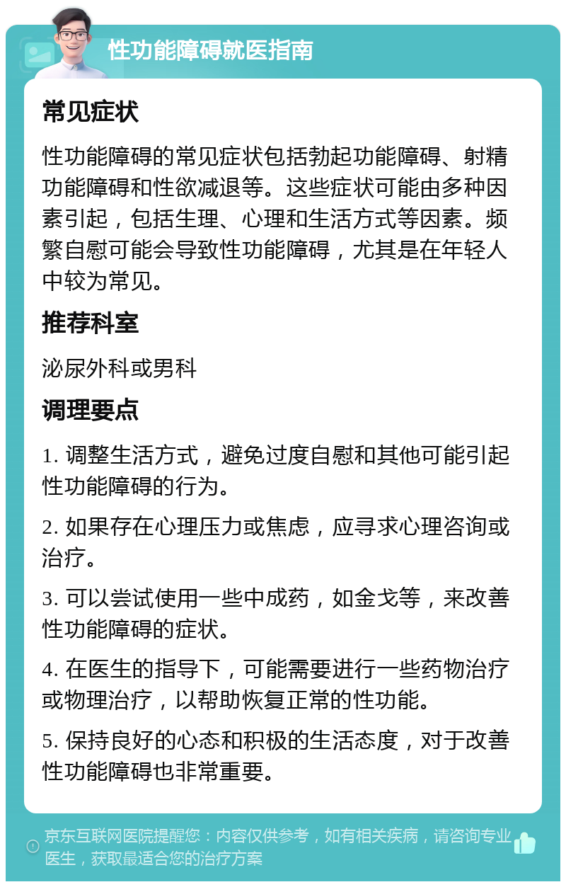 性功能障碍就医指南 常见症状 性功能障碍的常见症状包括勃起功能障碍、射精功能障碍和性欲减退等。这些症状可能由多种因素引起，包括生理、心理和生活方式等因素。频繁自慰可能会导致性功能障碍，尤其是在年轻人中较为常见。 推荐科室 泌尿外科或男科 调理要点 1. 调整生活方式，避免过度自慰和其他可能引起性功能障碍的行为。 2. 如果存在心理压力或焦虑，应寻求心理咨询或治疗。 3. 可以尝试使用一些中成药，如金戈等，来改善性功能障碍的症状。 4. 在医生的指导下，可能需要进行一些药物治疗或物理治疗，以帮助恢复正常的性功能。 5. 保持良好的心态和积极的生活态度，对于改善性功能障碍也非常重要。