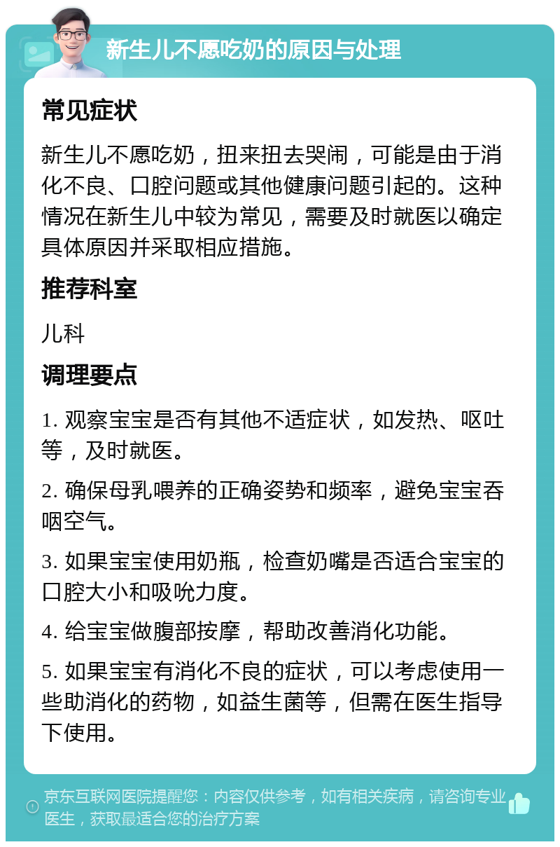 新生儿不愿吃奶的原因与处理 常见症状 新生儿不愿吃奶，扭来扭去哭闹，可能是由于消化不良、口腔问题或其他健康问题引起的。这种情况在新生儿中较为常见，需要及时就医以确定具体原因并采取相应措施。 推荐科室 儿科 调理要点 1. 观察宝宝是否有其他不适症状，如发热、呕吐等，及时就医。 2. 确保母乳喂养的正确姿势和频率，避免宝宝吞咽空气。 3. 如果宝宝使用奶瓶，检查奶嘴是否适合宝宝的口腔大小和吸吮力度。 4. 给宝宝做腹部按摩，帮助改善消化功能。 5. 如果宝宝有消化不良的症状，可以考虑使用一些助消化的药物，如益生菌等，但需在医生指导下使用。