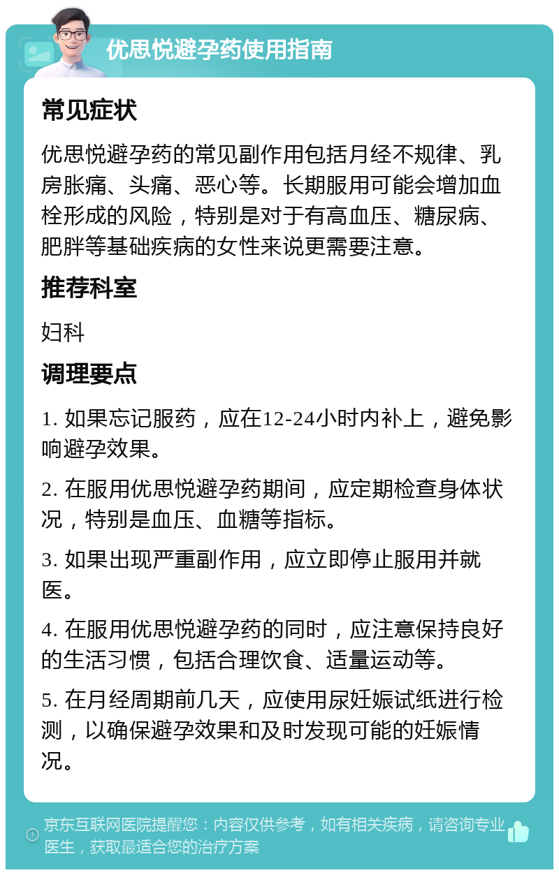 优思悦避孕药使用指南 常见症状 优思悦避孕药的常见副作用包括月经不规律、乳房胀痛、头痛、恶心等。长期服用可能会增加血栓形成的风险，特别是对于有高血压、糖尿病、肥胖等基础疾病的女性来说更需要注意。 推荐科室 妇科 调理要点 1. 如果忘记服药，应在12-24小时内补上，避免影响避孕效果。 2. 在服用优思悦避孕药期间，应定期检查身体状况，特别是血压、血糖等指标。 3. 如果出现严重副作用，应立即停止服用并就医。 4. 在服用优思悦避孕药的同时，应注意保持良好的生活习惯，包括合理饮食、适量运动等。 5. 在月经周期前几天，应使用尿妊娠试纸进行检测，以确保避孕效果和及时发现可能的妊娠情况。