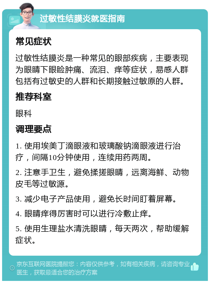 过敏性结膜炎就医指南 常见症状 过敏性结膜炎是一种常见的眼部疾病，主要表现为眼睛下眼睑肿痛、流泪、痒等症状，易感人群包括有过敏史的人群和长期接触过敏原的人群。 推荐科室 眼科 调理要点 1. 使用埃美丁滴眼液和玻璃酸钠滴眼液进行治疗，间隔10分钟使用，连续用药两周。 2. 注意手卫生，避免揉搓眼睛，远离海鲜、动物皮毛等过敏源。 3. 减少电子产品使用，避免长时间盯着屏幕。 4. 眼睛痒得厉害时可以进行冷敷止痒。 5. 使用生理盐水清洗眼睛，每天两次，帮助缓解症状。