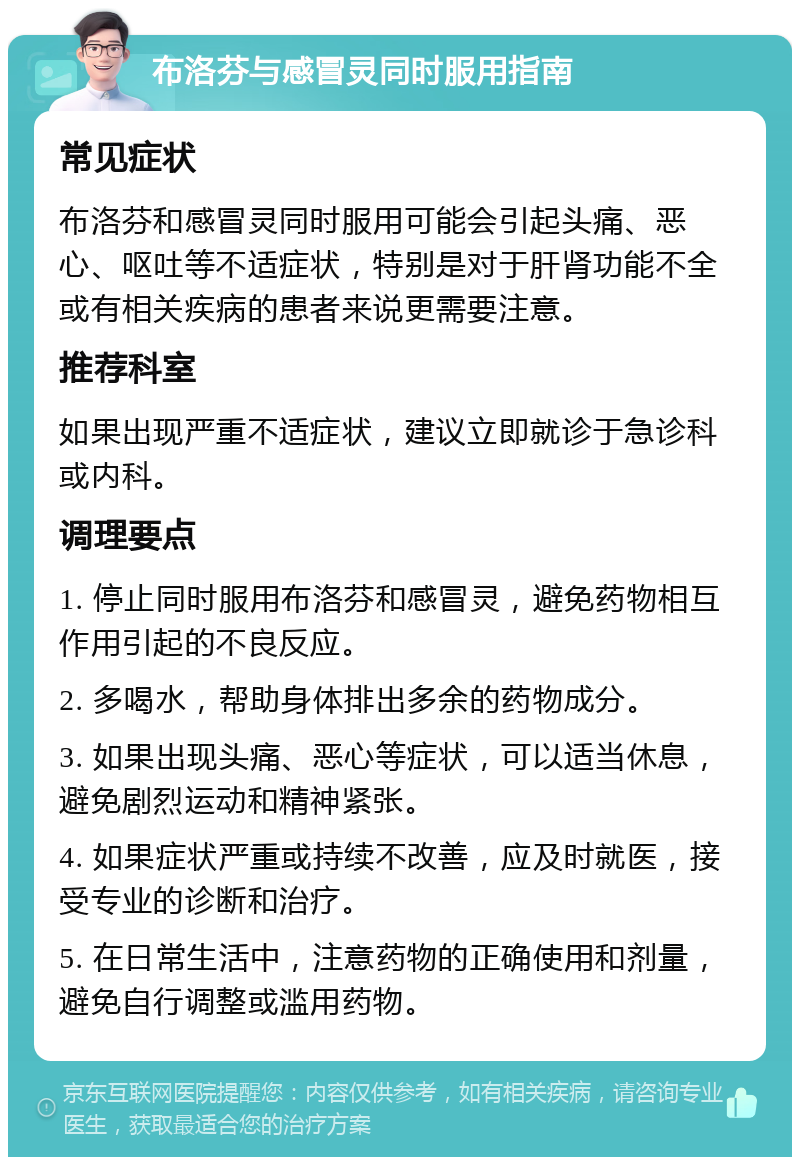 布洛芬与感冒灵同时服用指南 常见症状 布洛芬和感冒灵同时服用可能会引起头痛、恶心、呕吐等不适症状，特别是对于肝肾功能不全或有相关疾病的患者来说更需要注意。 推荐科室 如果出现严重不适症状，建议立即就诊于急诊科或内科。 调理要点 1. 停止同时服用布洛芬和感冒灵，避免药物相互作用引起的不良反应。 2. 多喝水，帮助身体排出多余的药物成分。 3. 如果出现头痛、恶心等症状，可以适当休息，避免剧烈运动和精神紧张。 4. 如果症状严重或持续不改善，应及时就医，接受专业的诊断和治疗。 5. 在日常生活中，注意药物的正确使用和剂量，避免自行调整或滥用药物。