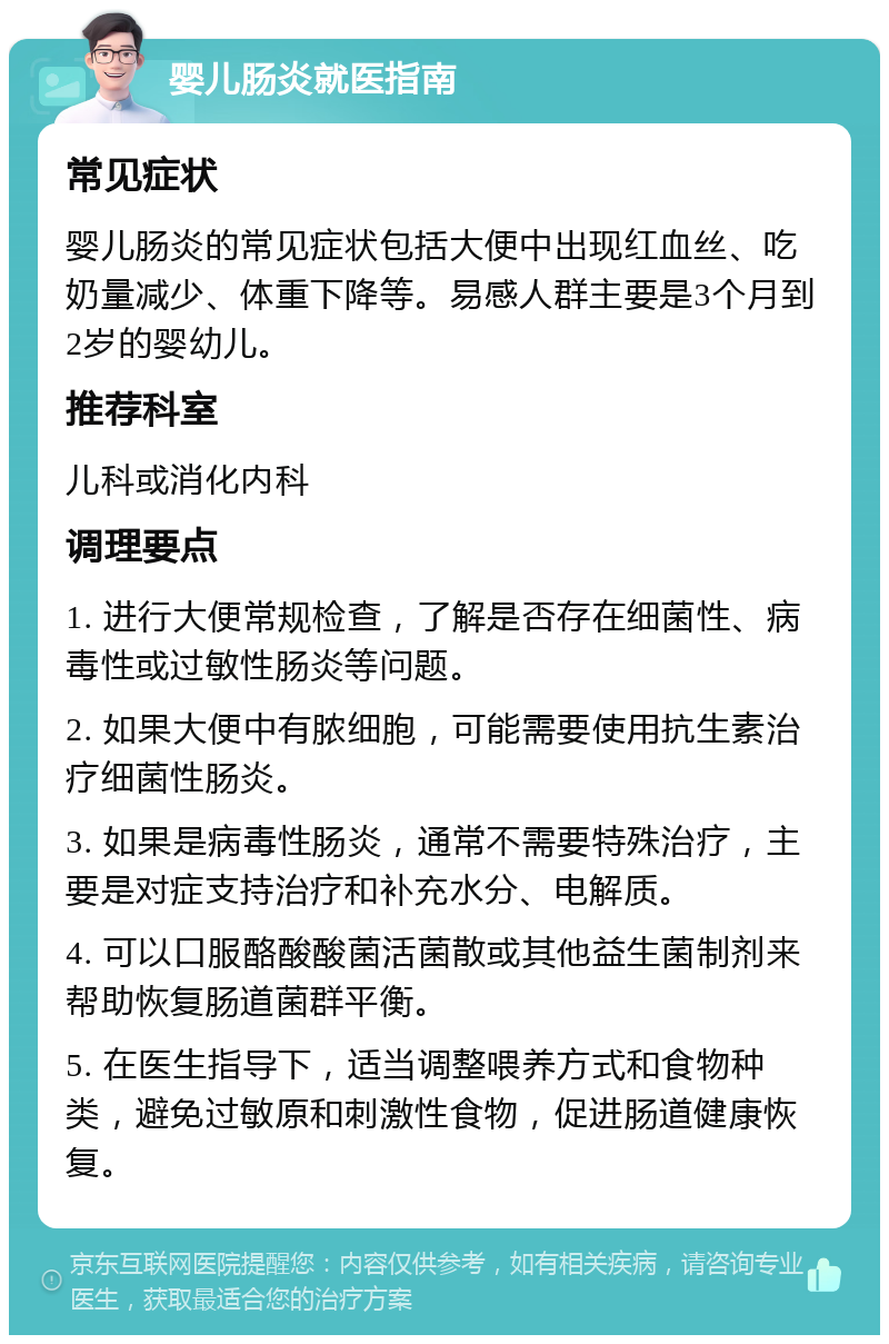 婴儿肠炎就医指南 常见症状 婴儿肠炎的常见症状包括大便中出现红血丝、吃奶量减少、体重下降等。易感人群主要是3个月到2岁的婴幼儿。 推荐科室 儿科或消化内科 调理要点 1. 进行大便常规检查，了解是否存在细菌性、病毒性或过敏性肠炎等问题。 2. 如果大便中有脓细胞，可能需要使用抗生素治疗细菌性肠炎。 3. 如果是病毒性肠炎，通常不需要特殊治疗，主要是对症支持治疗和补充水分、电解质。 4. 可以口服酪酸酸菌活菌散或其他益生菌制剂来帮助恢复肠道菌群平衡。 5. 在医生指导下，适当调整喂养方式和食物种类，避免过敏原和刺激性食物，促进肠道健康恢复。