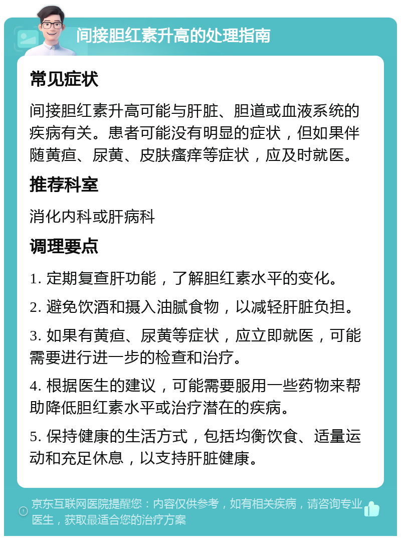 间接胆红素升高的处理指南 常见症状 间接胆红素升高可能与肝脏、胆道或血液系统的疾病有关。患者可能没有明显的症状，但如果伴随黄疸、尿黄、皮肤瘙痒等症状，应及时就医。 推荐科室 消化内科或肝病科 调理要点 1. 定期复查肝功能，了解胆红素水平的变化。 2. 避免饮酒和摄入油腻食物，以减轻肝脏负担。 3. 如果有黄疸、尿黄等症状，应立即就医，可能需要进行进一步的检查和治疗。 4. 根据医生的建议，可能需要服用一些药物来帮助降低胆红素水平或治疗潜在的疾病。 5. 保持健康的生活方式，包括均衡饮食、适量运动和充足休息，以支持肝脏健康。